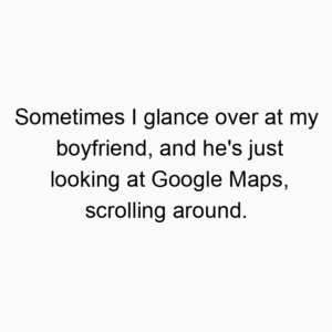 Sometimes I glance over at my boyfriend, and he’s just looking at Google Maps, scrolling around.