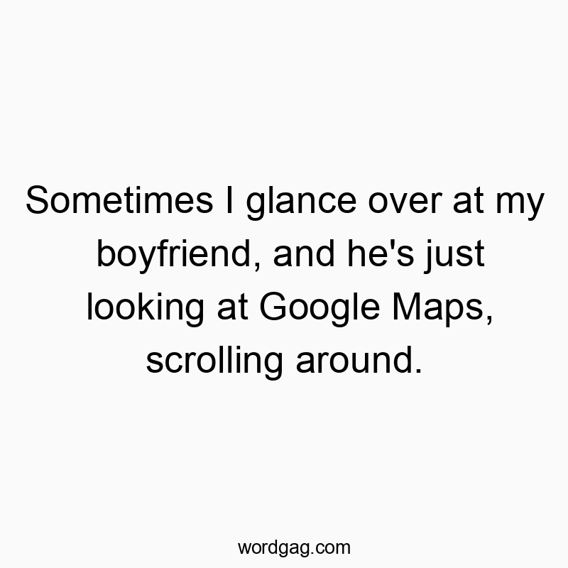 Sometimes I glance over at my boyfriend, and he’s just looking at Google Maps, scrolling around.