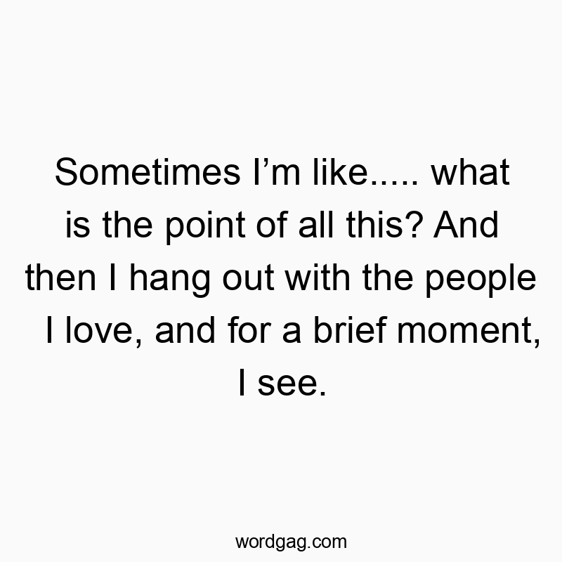 Sometimes I’m like….. what is the point of all this? And then I hang out with the people I love, and for a brief moment, I see.