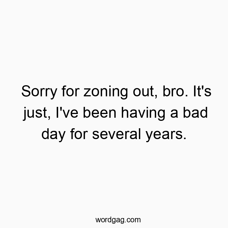 Sorry for zoning out, bro. It’s just, I’ve been having a bad day for several years.
