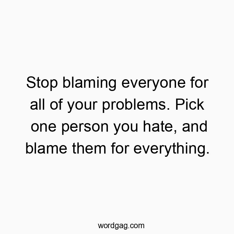Stop blaming everyone for all of your problems. Pick one person you hate, and blame them for everything.