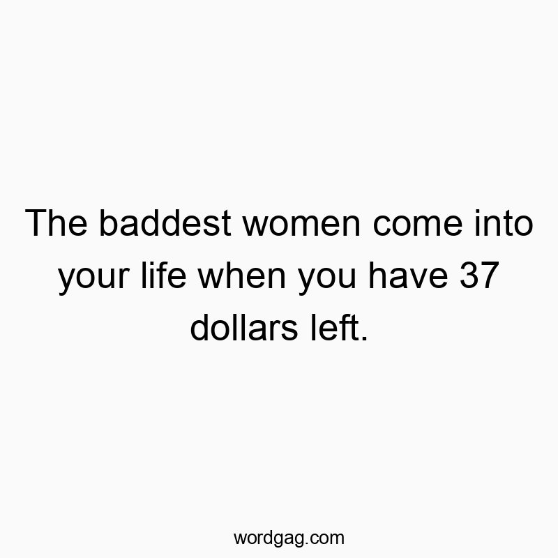 The baddest women come into your life when you have 37 dollars left.