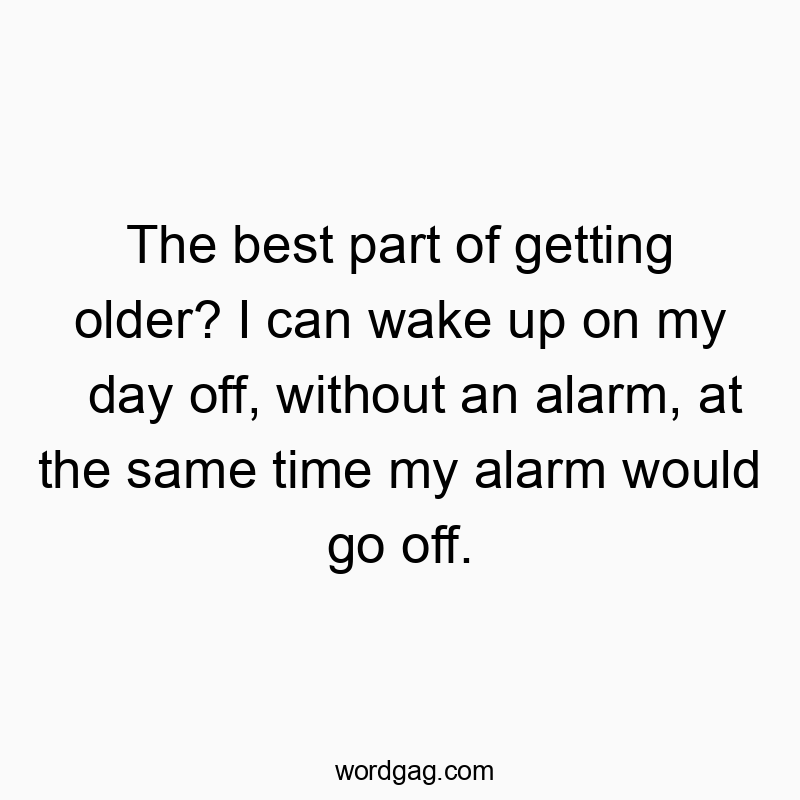 The best part of getting older? I can wake up on my day off, without an alarm, at the same time my alarm would go off.