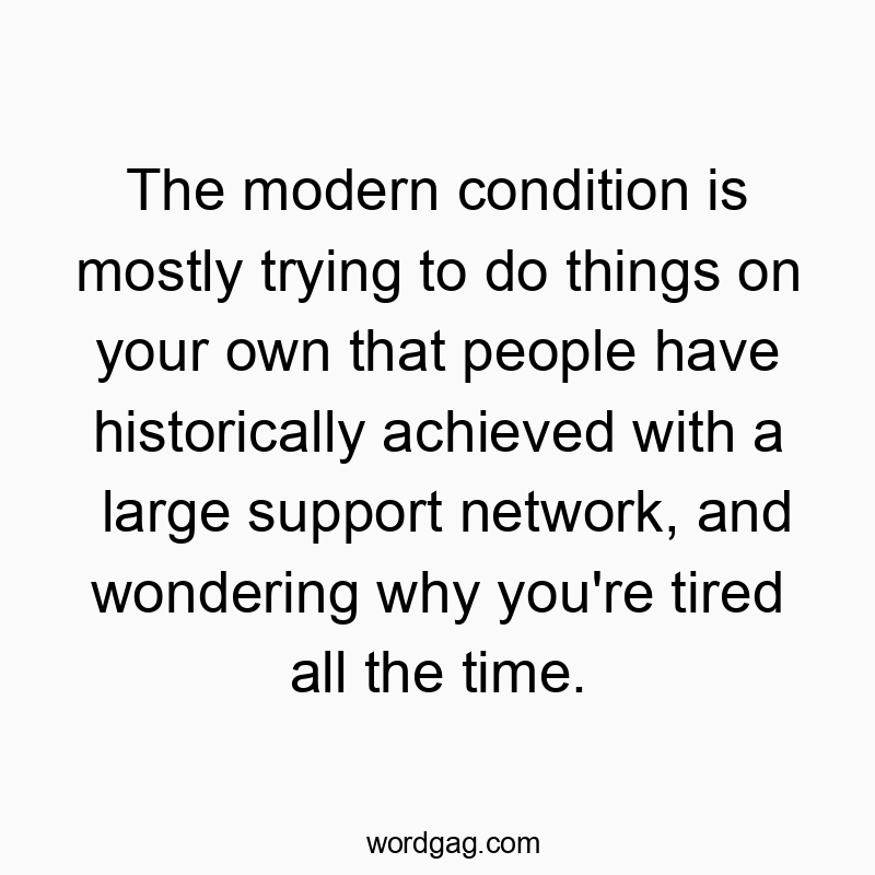 The modern condition is mostly trying to do things on your own that people have historically achieved with a large support network, and wondering why you’re tired all the time.