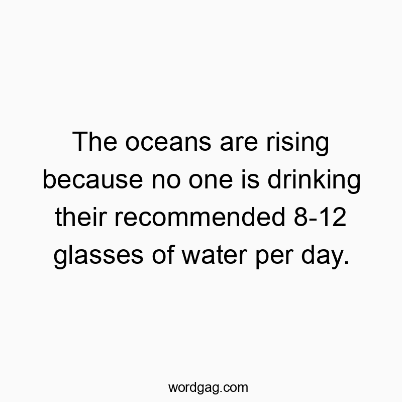 The oceans are rising because no one is drinking their recommended 8-12 glasses of water per day.
