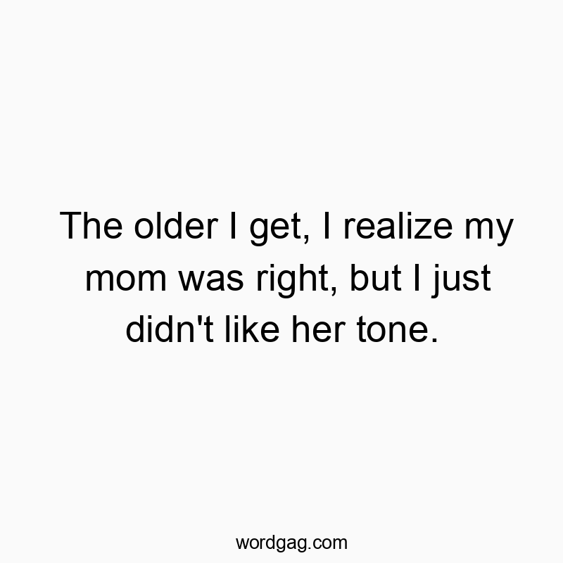 The older I get, I realize my mom was right, but I just didn’t like her tone.