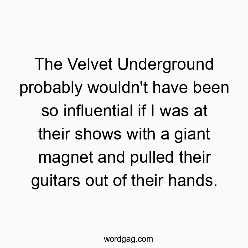 The Velvet Underground probably wouldn’t have been so influential if I was at their shows with a giant magnet and pulled their guitars out of their hands.