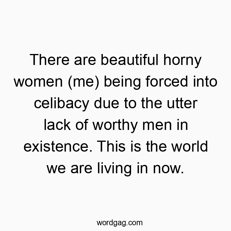 There are beautiful horny women (me) being forced into celibacy due to the utter lack of worthy men in existence. This is the world we are living in now.