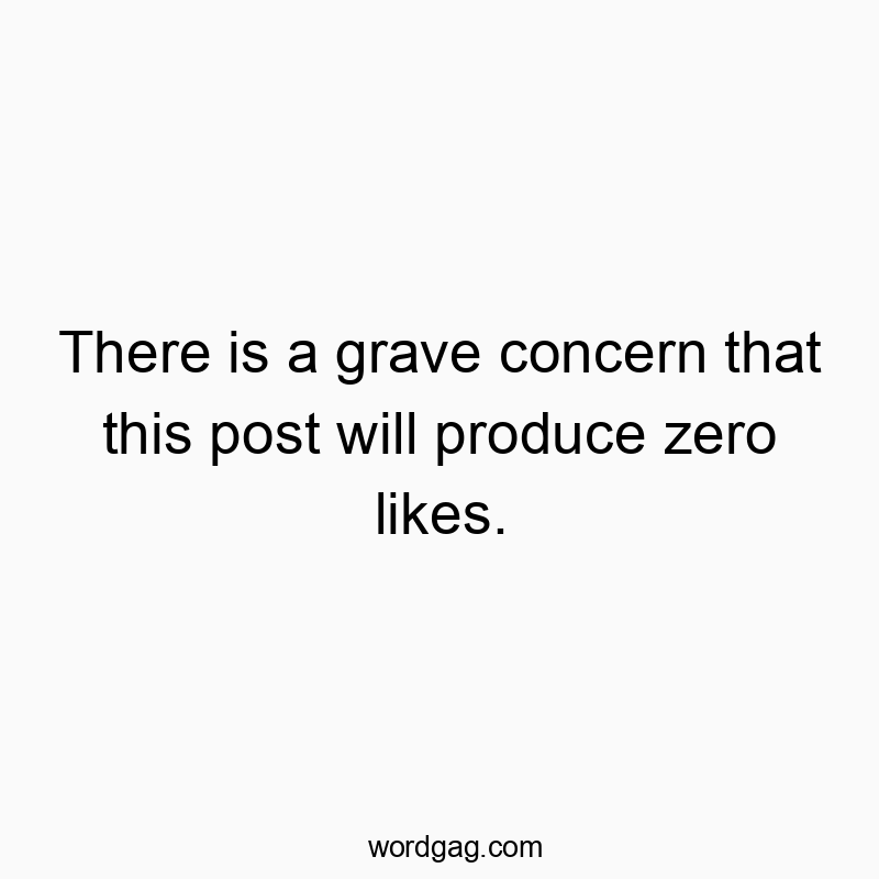 There is a grave concern that this post will produce zero likes.
