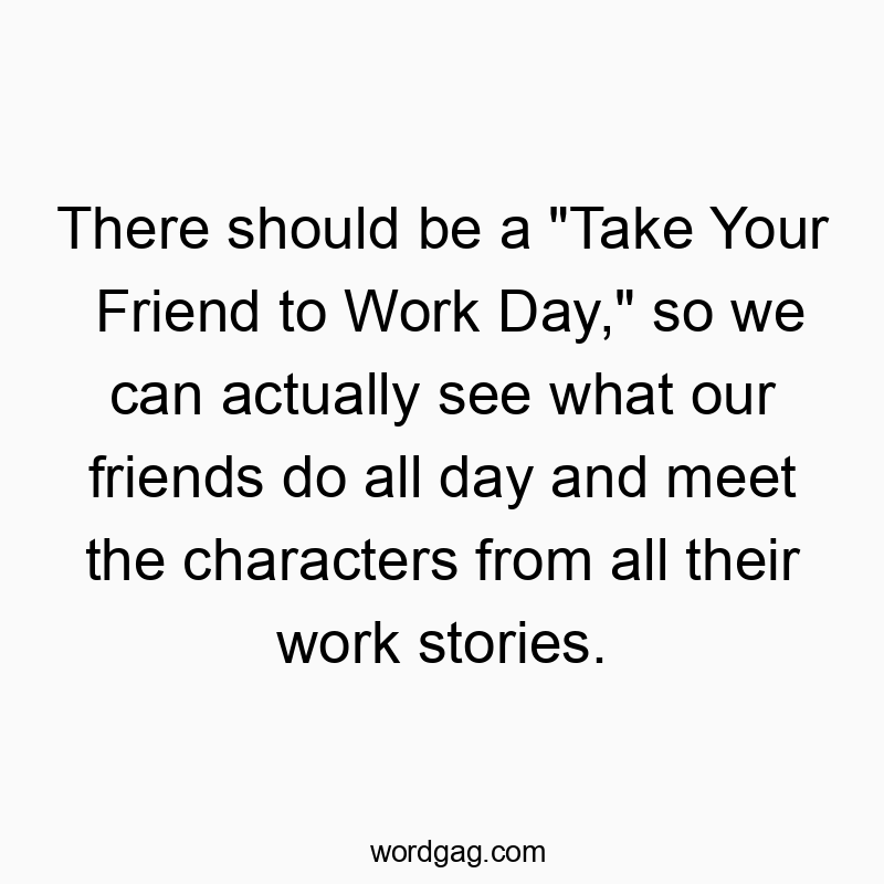 There should be a “Take Your Friend to Work Day,” so we can actually see what our friends do all day and meet the characters from all their work stories.
