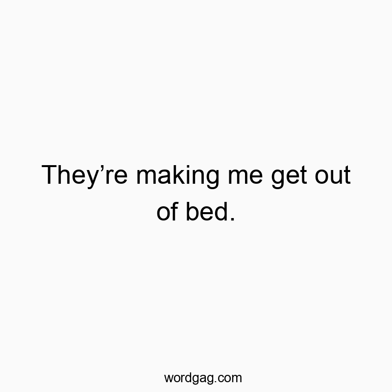 They’re making me get out of bed.