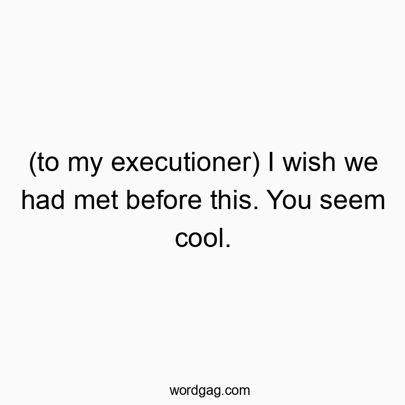 (to my executioner) I wish we had met before this. You seem cool.