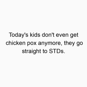Today’s kids don’t even get chicken pox anymore, they go straight to STDs.