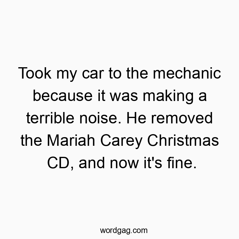 Took my car to the mechanic because it was making a terrible noise. He removed the Mariah Carey Christmas CD, and now it’s fine.