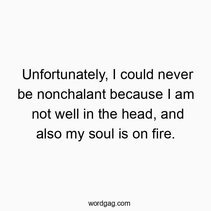 Unfortunately, I could never be nonchalant because I am not well in the head, and also my soul is on fire.