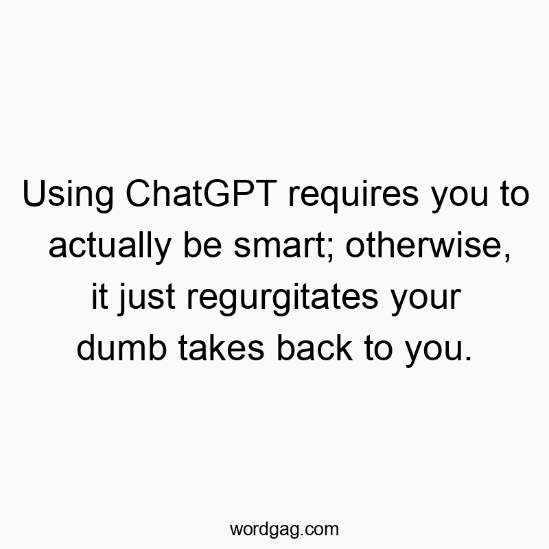 Using ChatGPT requires you to actually be smart; otherwise, it just regurgitates your dumb takes back to you.