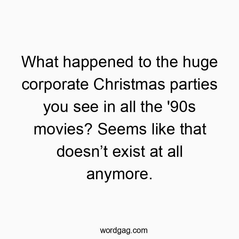 What happened to the huge corporate Christmas parties you see in all the ’90s movies? Seems like that doesn’t exist at all anymore.