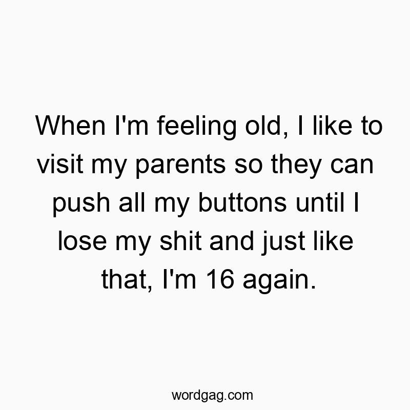 When I’m feeling old, I like to visit my parents so they can push all my buttons until I lose my shit and just like that, I’m 16 again.