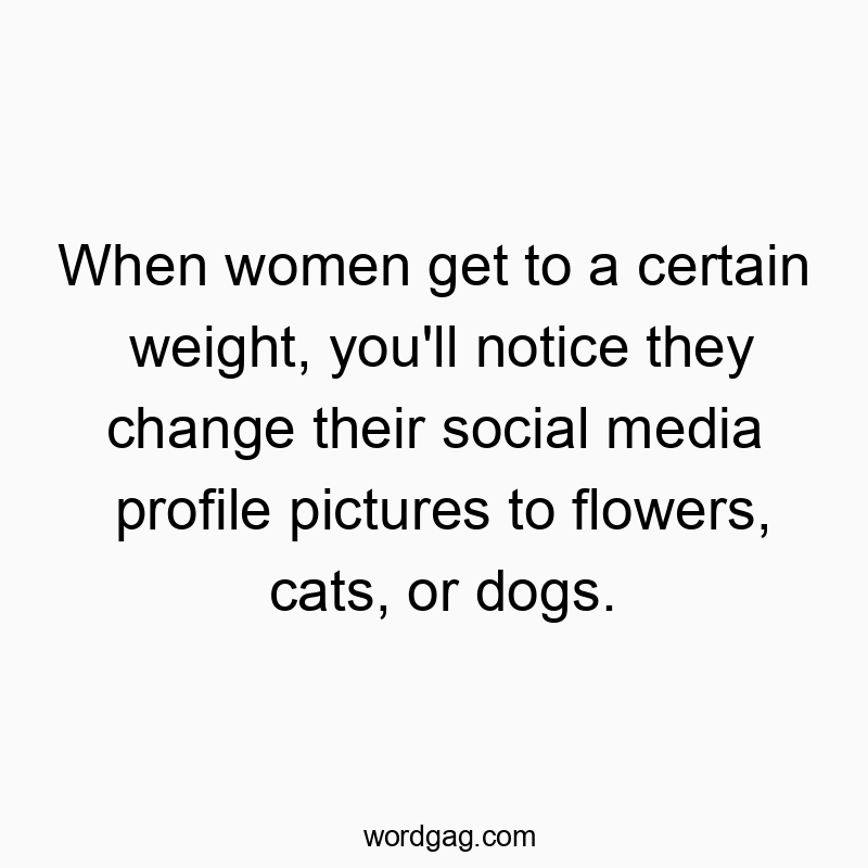 When women get to a certain weight, you’ll notice they change their social media profile pictures to flowers, cats, or dogs.