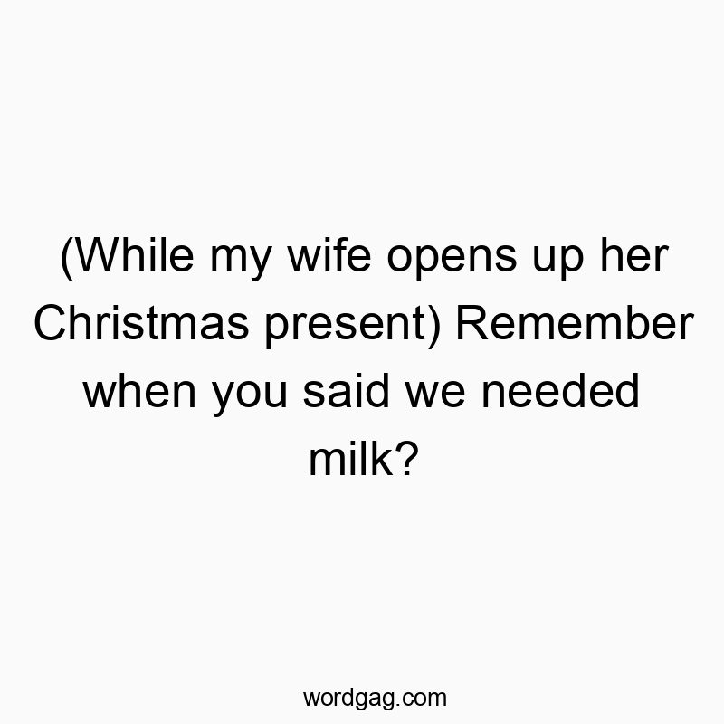 (While my wife opens up her Christmas present) Remember when you said we needed milk?