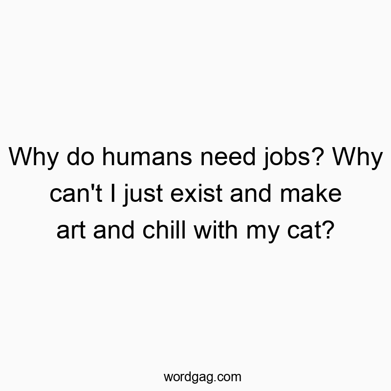 Why do humans need jobs? Why can’t I just exist and make art and chill with my cat?
