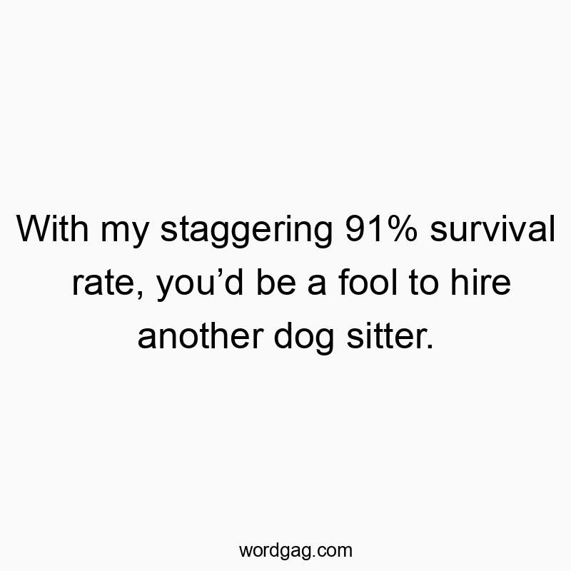 With my staggering 91% survival rate, you’d be a fool to hire another dog sitter.