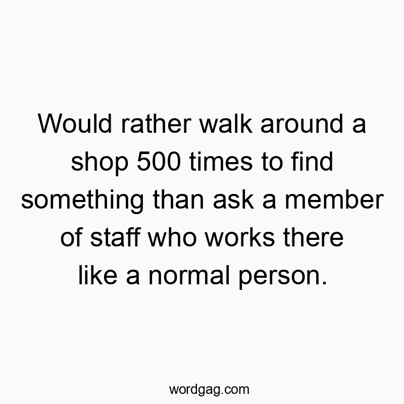 Would rather walk around a shop 500 times to find something than ask a member of staff who works there like a normal person.