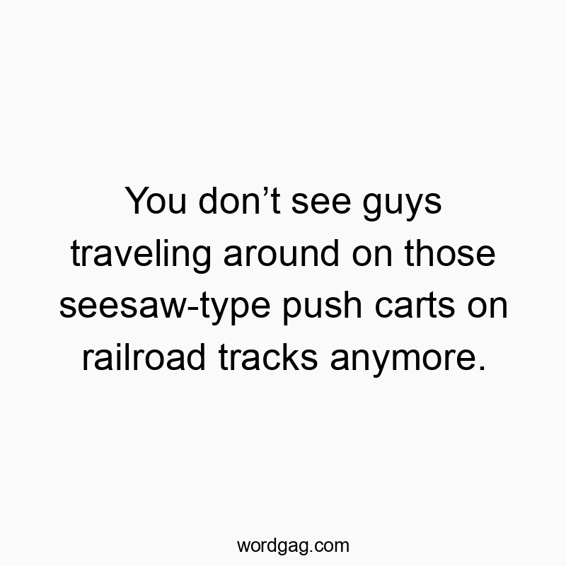 You don’t see guys traveling around on those seesaw-type push carts on railroad tracks anymore.