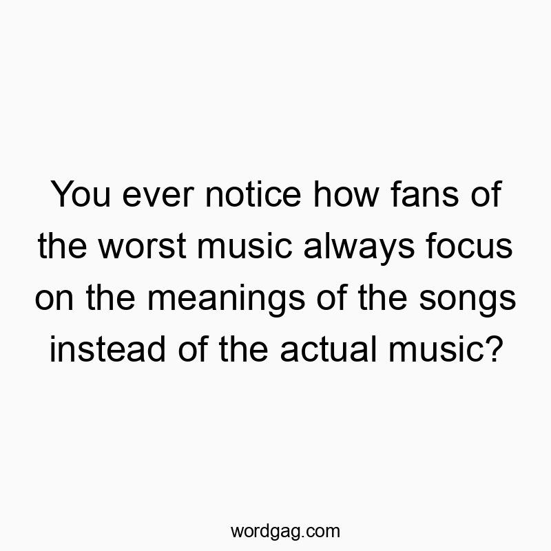 You ever notice how fans of the worst music always focus on the meanings of the songs instead of the actual music?