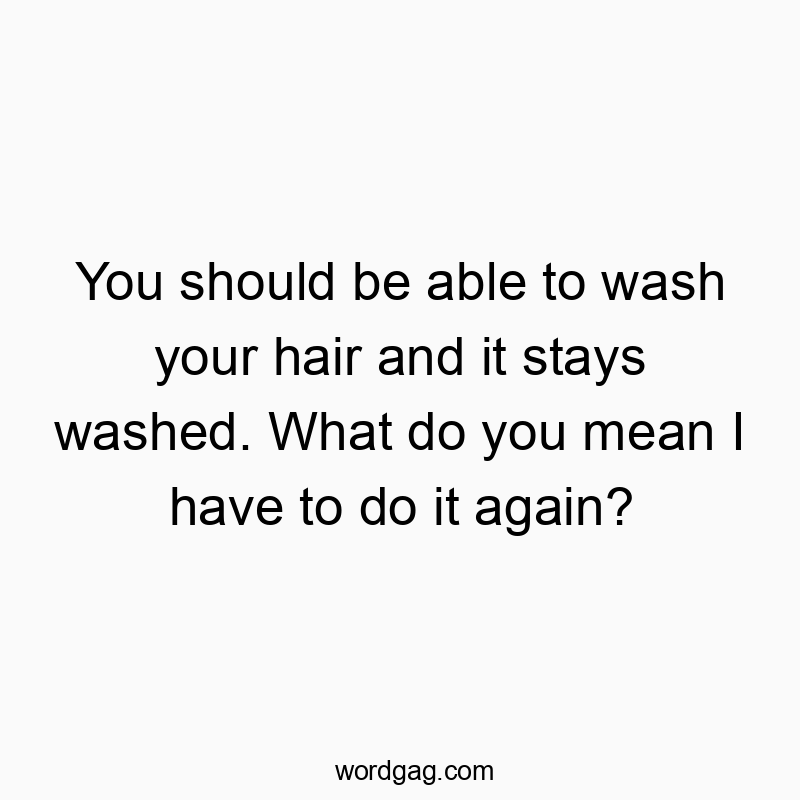 You should be able to wash your hair and it stays washed. What do you mean I have to do it again?