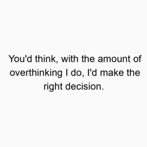 You’d think, with the amount of overthinking I do, I’d make the right decision.