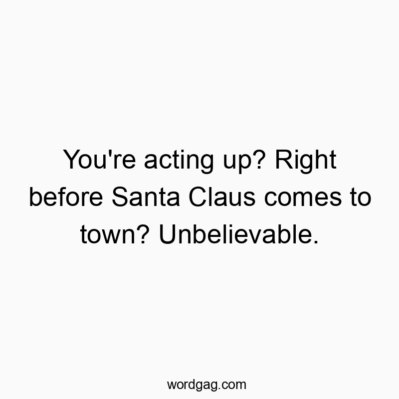 You’re acting up? Right before Santa Claus comes to town? Unbelievable.