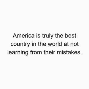 America is truly the best country in the world at not learning from their mistakes.