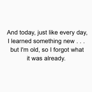 And today, just like every day, I learned something new . . . but I’m old, so I forgot what it was already.