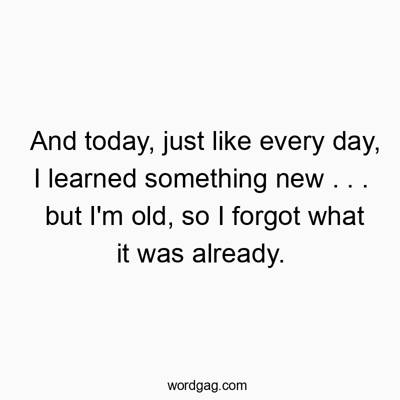 And today, just like every day, I learned something new . . . but I’m old, so I forgot what it was already.