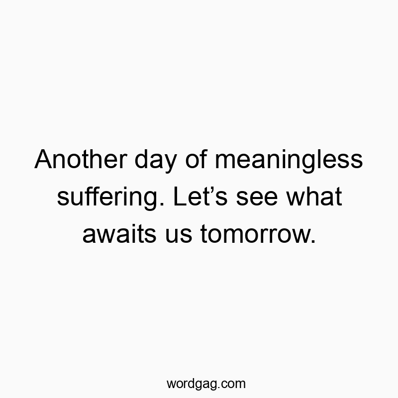 Another day of meaningless suffering. Let’s see what awaits us tomorrow.