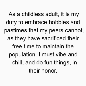 As a childless adult, it is my duty to embrace hobbies and pastimes that my peers cannot, as they have sacrificed their free time to maintain the population. I must vibe and chill, and do fun things, in their honor.