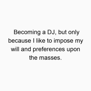 Becoming a DJ, but only because I like to impose my will and preferences upon the masses.