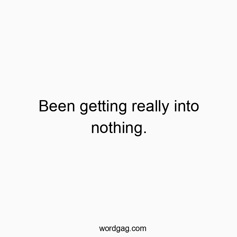 Been getting really into nothing.