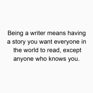 Being a writer means having a story you want everyone in the world to read, except anyone who knows you.