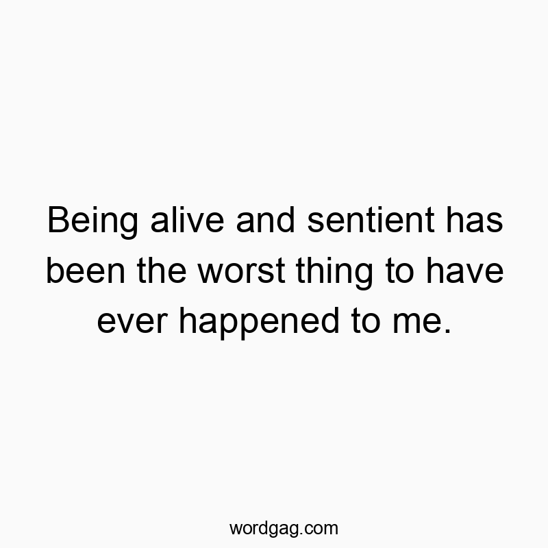 Being alive and sentient has been the worst thing to have ever happened to me.