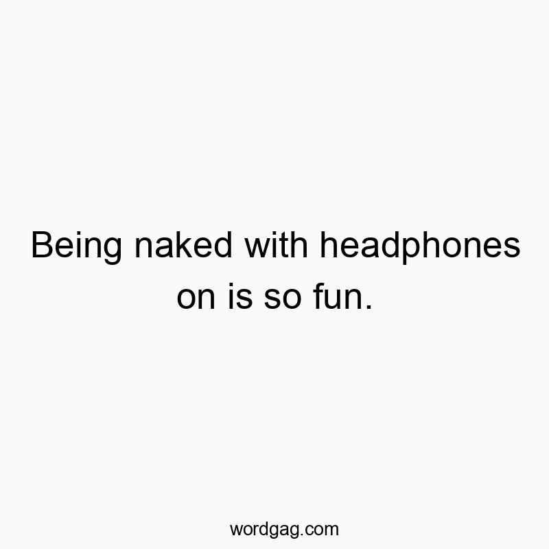 Being naked with headphones on is so fun.