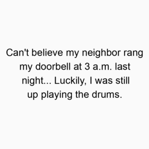 Can’t believe my neighbor rang my doorbell at 3 a.m. last night… Luckily, I was still up playing the drums.