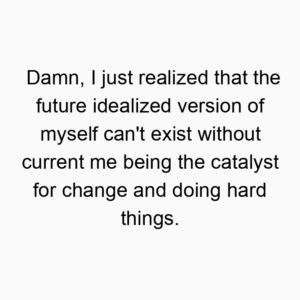 Damn, I just realized that the future idealized version of myself can’t exist without current me being the catalyst for change and doing hard things.