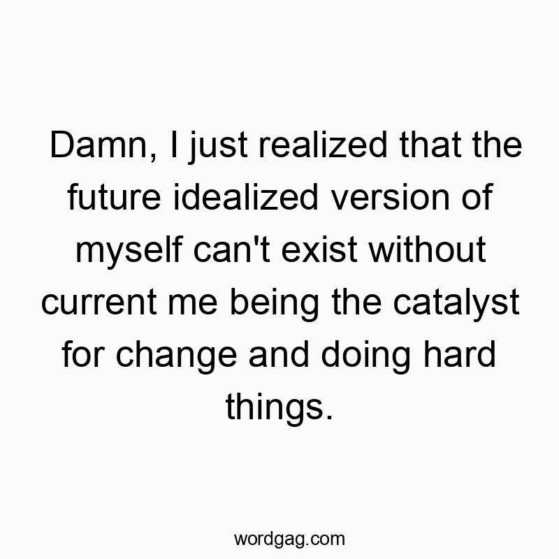 Damn, I just realized that the future idealized version of myself can’t exist without current me being the catalyst for change and doing hard things.