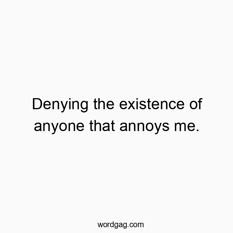 Denying the existence of anyone that annoys me.