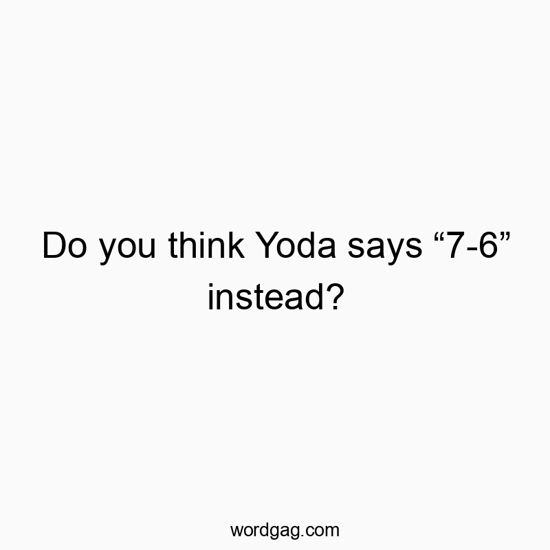 Do you think Yoda says “7-6” instead?