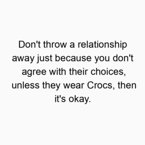 Don’t throw a relationship away just because you don’t agree with their choices, unless they wear Crocs, then it’s okay.