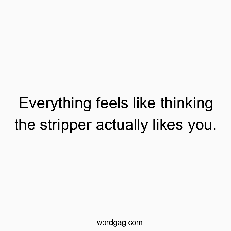 Everything feels like thinking the stripper actually likes you.