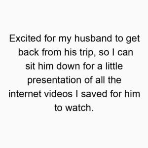 Excited for my husband to get back from his trip, so I can sit him down for a little presentation of all the internet videos I saved for him to watch.